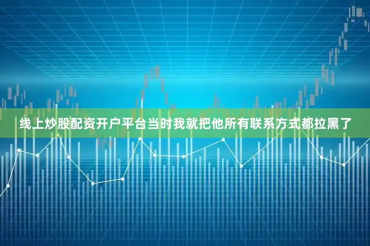 线上炒股配资开户平台当时我就把他所有联系方式都拉黑了