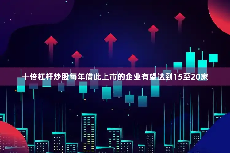 十倍杠杆炒股每年借此上市的企业有望达到15至20家