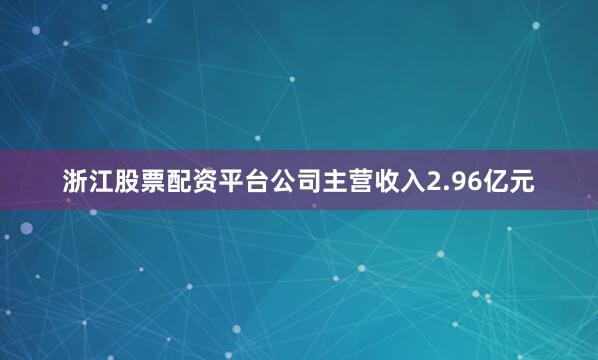 浙江股票配资平台公司主营收入2.96亿元