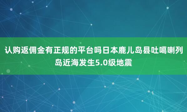 认购返佣金有正规的平台吗日本鹿儿岛县吐噶喇列岛近海发生5.0级地震