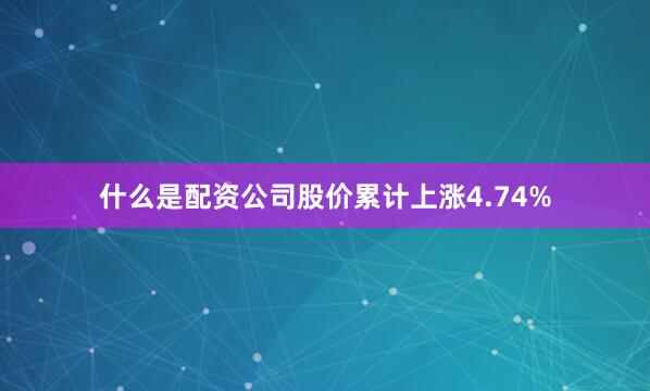 什么是配资公司股价累计上涨4.74%