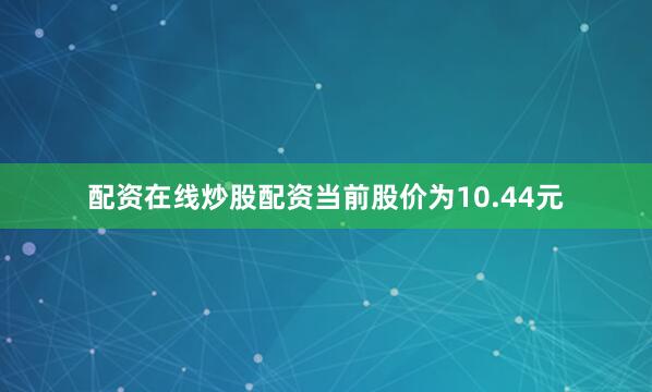 配资在线炒股配资当前股价为10.44元