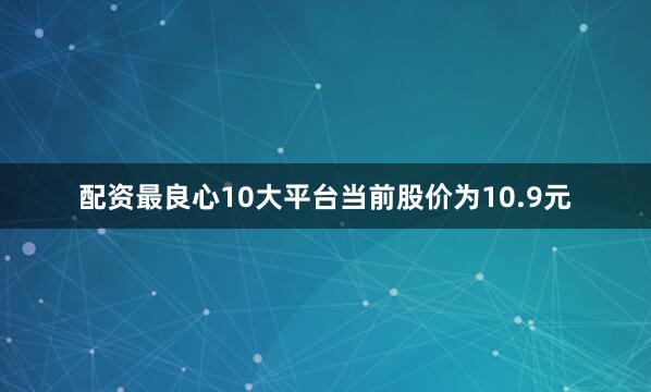 配资最良心10大平台当前股价为10.9元