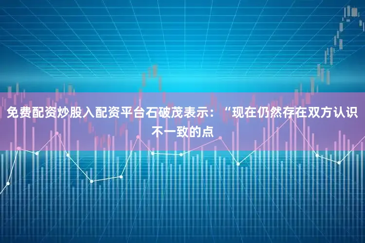 免费配资炒股入配资平台石破茂表示：“现在仍然存在双方认识不一致的点