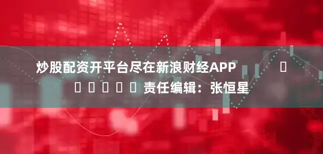 炒股配资开平台尽在新浪财经APP            						责任编辑：张恒星