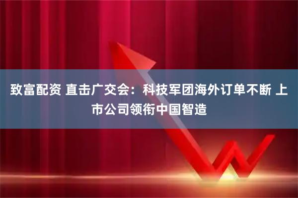 致富配资 直击广交会：科技军团海外订单不断 上市公司领衔中国智造