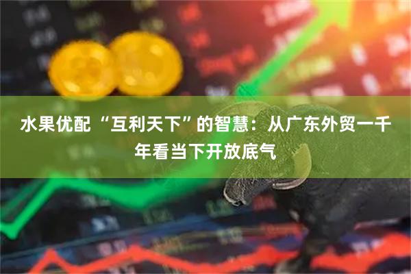 水果优配 “互利天下”的智慧：从广东外贸一千年看当下开放底气