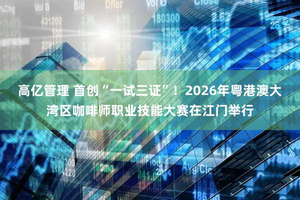 高亿管理 首创“一试三证”！2026年粤港澳大湾区咖啡师职业技能大赛在江门举行