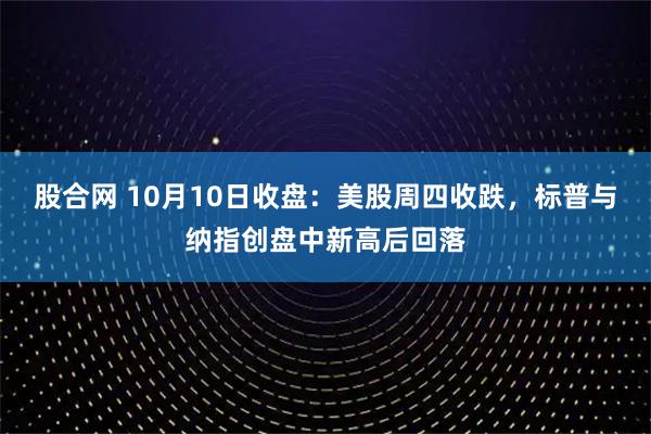 股合网 10月10日收盘：美股周四收跌，标普与纳指创盘中新高后回落