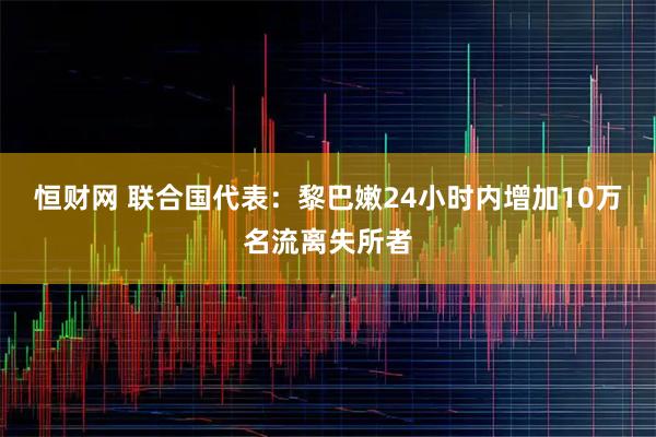 恒财网 联合国代表：黎巴嫩24小时内增加10万名流离失所者