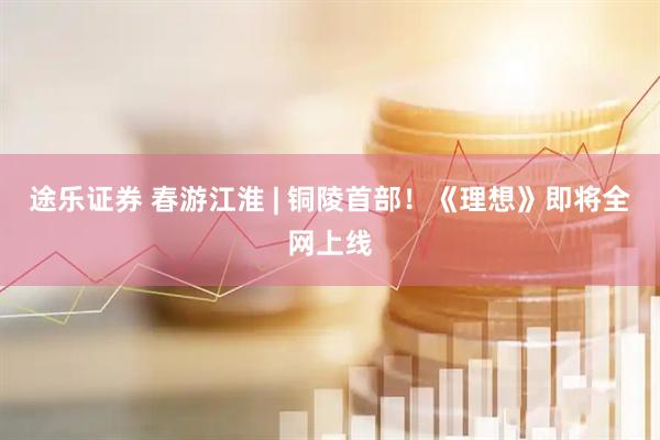 途乐证券 春游江淮 | 铜陵首部！《理想》即将全网上线