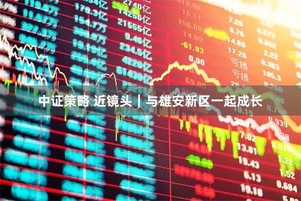 中证策略 近镜头｜与雄安新区一起成长