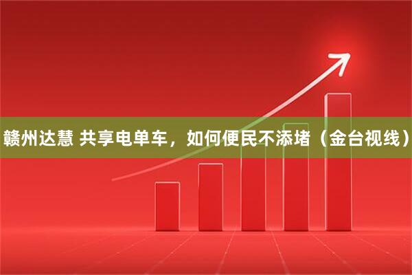 赣州达慧 共享电单车,如何便民不添堵(金台视线)