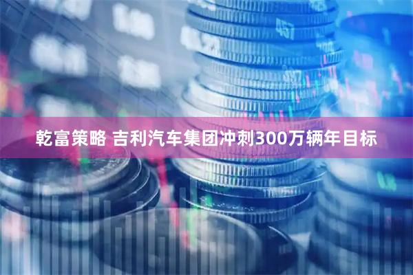 乾富策略 吉利汽车集团冲刺300万辆年目标