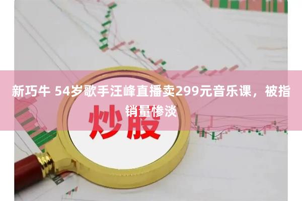 新巧牛 54岁歌手汪峰直播卖299元音乐课，被指销量惨淡