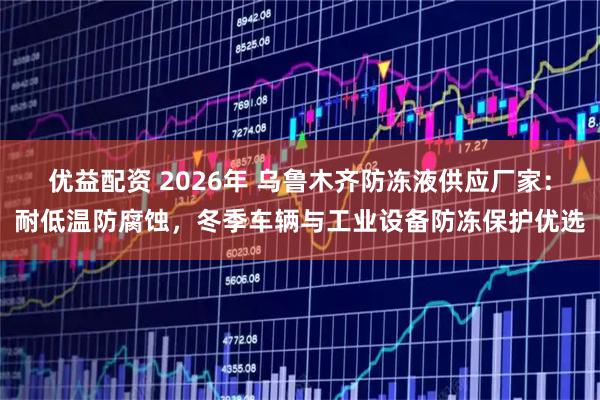 优益配资 2026年 乌鲁木齐防冻液供应厂家：耐低温防腐蚀，冬季车辆与工业设备防冻保护优选