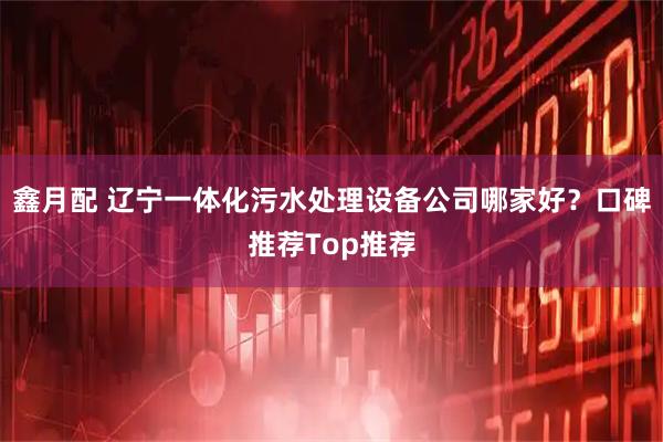 鑫月配 辽宁一体化污水处理设备公司哪家好？口碑推荐Top推荐