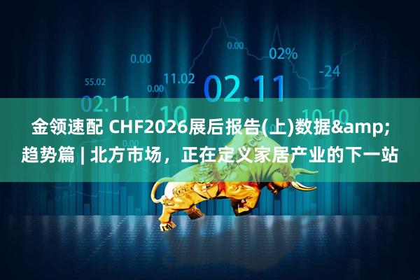 金领速配 CHF2026展后报告(上)数据&趋势篇 | 北方市场，正在定义家居产业的下一站