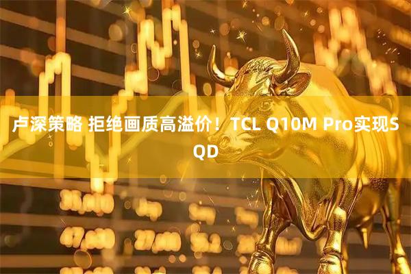 卢深策略 拒绝画质高溢价！TCL Q10M Pro实现SQD