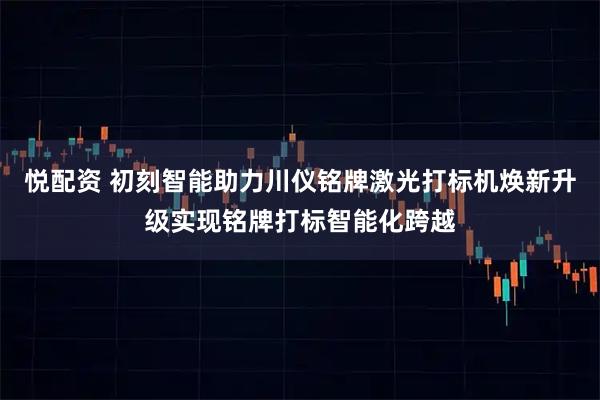 悦配资 初刻智能助力川仪铭牌激光打标机焕新升级实现铭牌打标智能化跨越