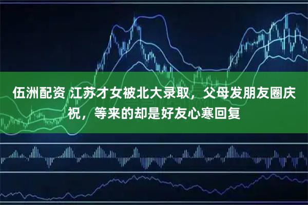 伍洲配资 江苏才女被北大录取，父母发朋友圈庆祝，等来的却是好友心寒回复