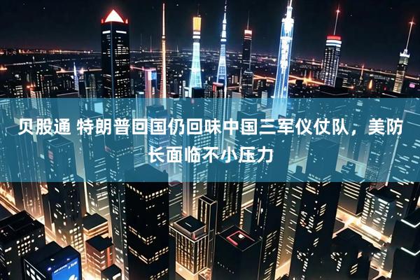 贝股通 特朗普回国仍回味中国三军仪仗队,美防长面临不小压力