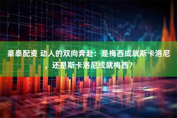 豪泰配资 动人的双向奔赴:是梅西成就斯卡洛尼,还是斯卡洛尼成就梅西?