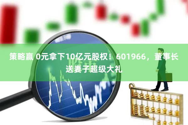 策略赢 0元拿下10亿元股权！601966，董事长送妻子超级大礼