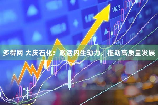 多得网 大庆石化：激活内生动力，推动高质量发展
