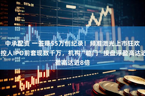 中承配资 一签赚55万创纪录！频准激光上市狂欢：实控人IPO前套现数千万，机构“临门”接盘浮盈高达近8倍