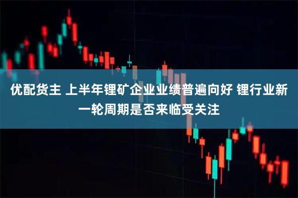 优配货主 上半年锂矿企业业绩普遍向好 锂行业新一轮周期是否来临受关注