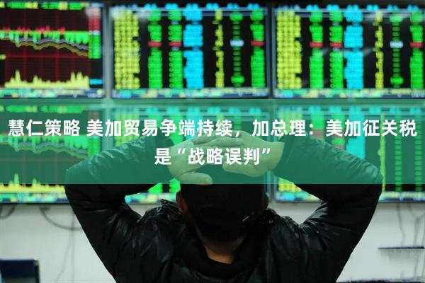 慧仁策略 美加贸易争端持续，加总理：美加征关税是“战略误判”