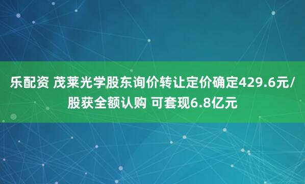 乐配资 茂莱光学股东询价转让定价确定429.6元/股获全额认购 可套现6.8亿元