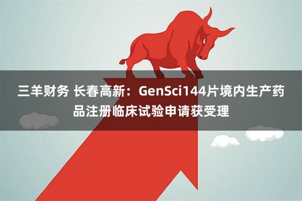 三羊财务 长春高新:GenSci144片境内生产药品注册临床试验申请获受理